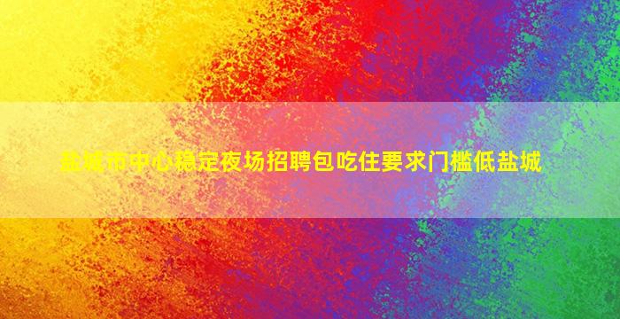 盐城市中心稳定夜场招聘包吃住要求门槛低盐城